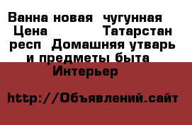 Ванна новая, чугунная  › Цена ­ 5 000 - Татарстан респ. Домашняя утварь и предметы быта » Интерьер   